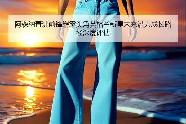 阿森纳青训前锋崭露头角英格兰新星未来潜力成长路径深度评估（kaiyun）